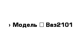  › Модель ­ Ваз2101